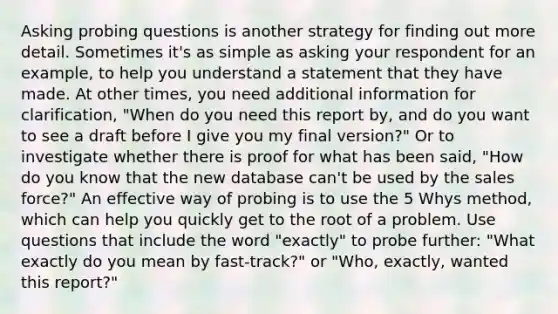 Asking probing questions is another strategy for finding out more detail. Sometimes it's as simple as asking your respondent for an example, to help you understand a statement that they have made. At other times, you need additional information for clarification, "When do you need this report by, and do you want to see a draft before I give you my final version?" Or to investigate whether there is proof for what has been said, "How do you know that the new database can't be used by the sales force?" An effective way of probing is to use the 5 Whys method, which can help you quickly get to the root of a problem. Use questions that include the word "exactly" to probe further: "What exactly do you mean by fast-track?" or "Who, exactly, wanted this report?"