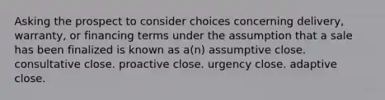 Asking the prospect to consider choices concerning delivery, warranty, or financing terms under the assumption that a sale has been finalized is known as a(n) assumptive close. consultative close. proactive close. urgency close. adaptive close.