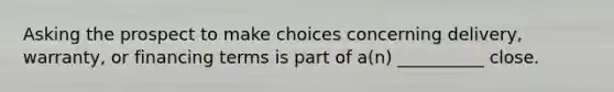 Asking the prospect to make choices concerning delivery, warranty, or financing terms is part of a(n) __________ close.