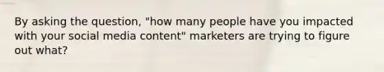 By asking the question, "how many people have you impacted with your social media content" marketers are trying to figure out what?