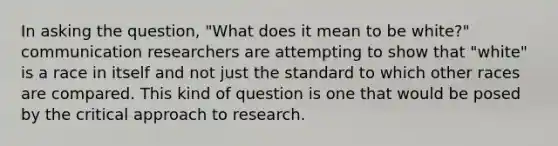 In asking the question, "What does it mean to be white?" communication researchers are attempting to show that "white" is a race in itself and not just the standard to which other races are compared. This kind of question is one that would be posed by the critical approach to research.