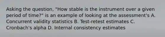 Asking the question, "How stable is the instrument over a given period of time?" is an example of looking at the assessment's A. Concurrent validity statistics B. Test-retest estimates C. Cronbach's alpha D. Internal consistency estimates