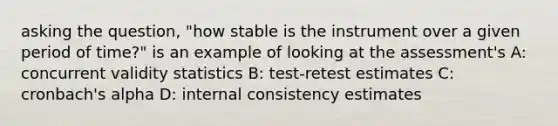 asking the question, "how stable is the instrument over a given period of time?" is an example of looking at the assessment's A: concurrent validity statistics B: test-retest estimates C: cronbach's alpha D: internal consistency estimates