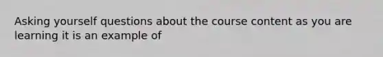 Asking yourself questions about the course content as you are learning it is an example of