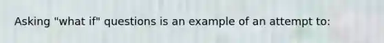 Asking "what if" questions is an example of an attempt to: