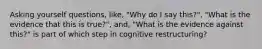 Asking yourself questions, like, "Why do I say this?", "What is the evidence that this is true?", and, "What is the evidence against this?" is part of which step in cognitive restructuring?