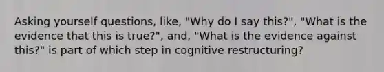 Asking yourself questions, like, "Why do I say this?", "What is the evidence that this is true?", and, "What is the evidence against this?" is part of which step in cognitive restructuring?