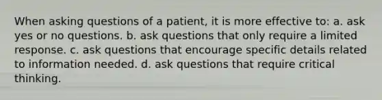 When asking questions of a patient, it is more effective to: a. ask yes or no questions. b. ask questions that only require a limited response. c. ask questions that encourage specific details related to information needed. d. ask questions that require critical thinking.