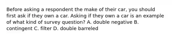 Before asking a respondent the make of their car, you should first ask if they own a car. Asking if they own a car is an example of what kind of survey question? A. double negative B. contingent C. filter D. double barreled