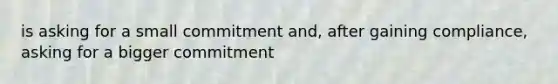 is asking for a small commitment and, after gaining compliance, asking for a bigger commitment