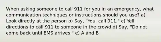 When asking someone to call 911 for you in an emergency, what communication techniques or instructions should you use? a) Look directly at the person b) Say, "You, call 911." c) Yell directions to call 911 to someone in the crowd d) Say, "Do not come back until EMS arrives." e) A and B