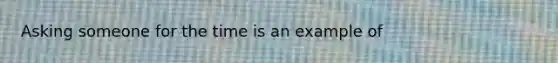 Asking someone for the time is an example of