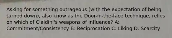 Asking for something outrageous (with the expectation of being turned down), also know as the Door-in-the-face technique, relies on which of Cialdini's weapons of influence? A: Commitment/Consistency B: Reciprocation C: Liking D: Scarcity