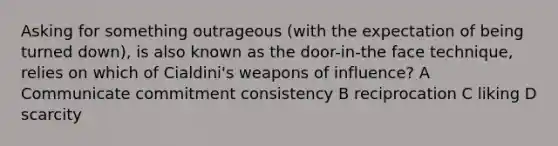 Asking for something outrageous (with the expectation of being turned down), is also known as the door-in-the face technique, relies on which of Cialdini's weapons of influence? A Communicate commitment consistency B reciprocation C liking D scarcity