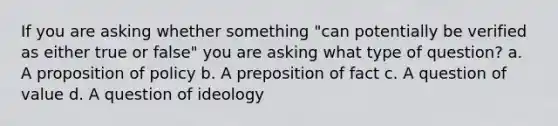 If you are asking whether something "can potentially be verified as either true or false" you are asking what type of question? a. A proposition of policy b. A preposition of fact c. A question of value d. A question of ideology