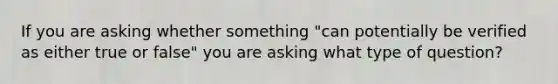 If you are asking whether something "can potentially be verified as either true or false" you are asking what type of question?