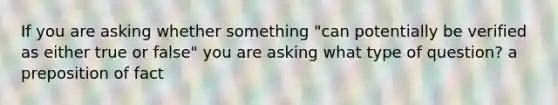 If you are asking whether something "can potentially be verified as either true or false" you are asking what type of question? a preposition of fact