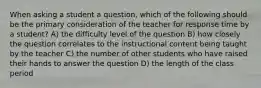 When asking a student a question, which of the following should be the primary consideration of the teacher for response time by a student? A) the difficulty level of the question B) how closely the question correlates to the instructional content being taught by the teacher C) the number of other students who have raised their hands to answer the question D) the length of the class period