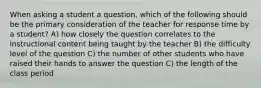 When asking a student a question, which of the following should be the primary consideration of the teacher for response time by a student? A) how closely the question correlates to the instructional content being taught by the teacher B) the difficulty level of the question C) the number of other students who have raised their hands to answer the question C) the length of the class period