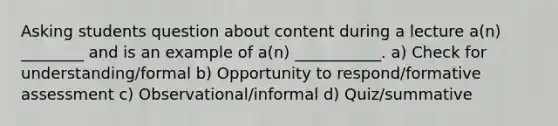 Asking students question about content during a lecture a(n) ________ and is an example of a(n) ___________. a) Check for understanding/formal b) Opportunity to respond/formative assessment c) Observational/informal d) Quiz/summative