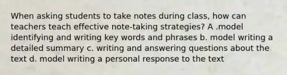 When asking students to take notes during class, how can teachers teach effective note-taking strategies? A .model identifying and writing key words and phrases b. model writing a detailed summary c. writing and answering questions about the text d. model writing a personal response to the text