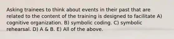 Asking trainees to think about events in their past that are related to the content of the training is designed to facilitate A) cognitive organization. B) symbolic coding. C) symbolic rehearsal. D) A & B. E) All of the above.