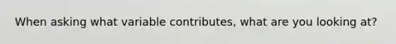 When asking what variable contributes, what are you looking at?