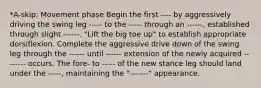 *A-skip: Movement phase Begin the first ---- by aggressively driving the swing leg ----- to the ----- through an ------, established through slight ------. "Lift the big toe up" to establish appropriate dorsiflexion. Complete the aggressive drive down of the swing leg through the ------ until ------ extension of the newly acquired -------- occurs. The fore- to ----- of the new stance leg should land under the -----, maintaining the "-------" appearance.