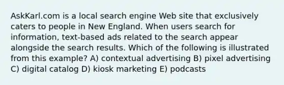 AskKarl.com is a local search engine Web site that exclusively caters to people in New England. When users search for information, text-based ads related to the search appear alongside the search results. Which of the following is illustrated from this example? A) contextual advertising B) pixel advertising C) digital catalog D) kiosk marketing E) podcasts