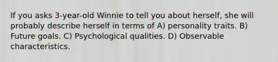 If you asks 3-year-old Winnie to tell you about herself, she will probably describe herself in terms of A) personality traits. B) Future goals. C) Psychological qualities. D) Observable characteristics.