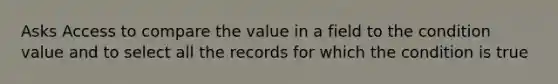 Asks Access to compare the value in a field to the condition value and to select all the records for which the condition is true