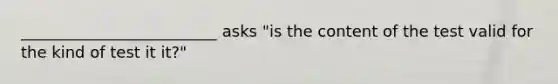 _________________________ asks "is the content of the test valid for the kind of test it it?"