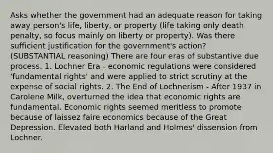 Asks whether the government had an adequate reason for taking away person's life, liberty, or property (life taking only death penalty, so focus mainly on liberty or property). Was there sufficient justification for the government's action? (SUBSTANTIAL reasoning) There are four eras of substantive due process. 1. Lochner Era - economic regulations were considered 'fundamental rights' and were applied to strict scrutiny at the expense of social rights. 2. The End of Lochnerism - After 1937 in Carolene Milk, overturned the idea that economic rights are fundamental. Economic rights seemed meritless to promote because of laissez faire economics because of the Great Depression. Elevated both Harland and Holmes' dissension from Lochner.