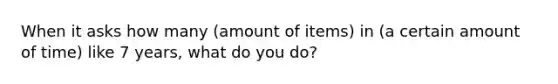 When it asks how many (amount of items) in (a certain amount of time) like 7 years, what do you do?