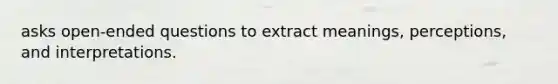 asks open-ended questions to extract meanings, perceptions, and interpretations.