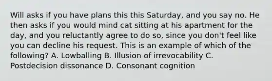 Will asks if you have plans this this Saturday, and you say no. He then asks if you would mind cat sitting at his apartment for the day, and you reluctantly agree to do so, since you don't feel like you can decline his request. This is an example of which of the following? A. Lowballing B. Illusion of irrevocability C. Postdecision dissonance D. Consonant cognition