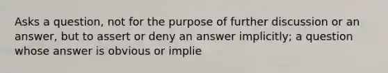 Asks a question, not for the purpose of further discussion or an answer, but to assert or deny an answer implicitly; a question whose answer is obvious or implie