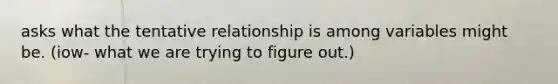 asks what the tentative relationship is among variables might be. (iow- what we are trying to figure out.)