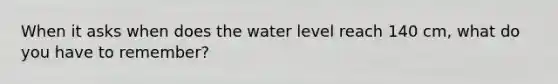 When it asks when does the water level reach 140 cm, what do you have to remember?