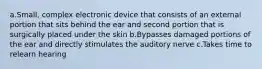 a.Small, complex electronic device that consists of an external portion that sits behind the ear and second portion that is surgically placed under the skin b.Bypasses damaged portions of the ear and directly stimulates the auditory nerve c.Takes time to relearn hearing