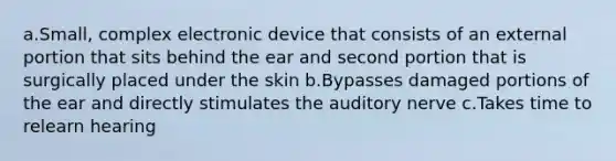 a.Small, complex electronic device that consists of an external portion that sits behind the ear and second portion that is surgically placed under the skin b.Bypasses damaged portions of the ear and directly stimulates the auditory nerve c.Takes time to relearn hearing