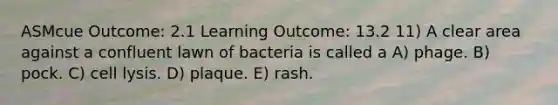 ASMcue Outcome: 2.1 Learning Outcome: 13.2 11) A clear area against a confluent lawn of bacteria is called a A) phage. B) pock. C) cell lysis. D) plaque. E) rash.