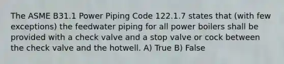 The ASME B31.1 Power Piping Code 122.1.7 states that (with few exceptions) the feedwater piping for all power boilers shall be provided with a check valve and a stop valve or cock between the check valve and the hotwell. A) True B) False