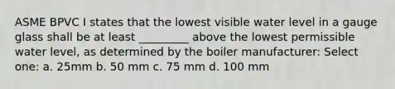 ASME BPVC I states that the lowest visible water level in a gauge glass shall be at least _________ above the lowest permissible water level, as determined by the boiler manufacturer: Select one: a. 25mm b. 50 mm c. 75 mm d. 100 mm