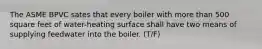 The ASME BPVC sates that every boiler with more than 500 square feet of water-heating surface shall have two means of supplying feedwater into the boiler. (T/F)