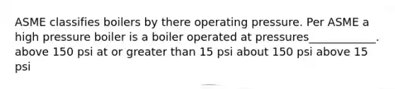 ASME classifies boilers by there operating pressure. Per ASME a high pressure boiler is a boiler operated at pressures____________. above 150 psi at or greater than 15 psi about 150 psi above 15 psi