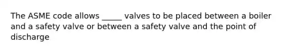 The ASME code allows _____ valves to be placed between a boiler and a safety valve or between a safety valve and the point of discharge