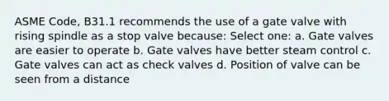 ASME Code, B31.1 recommends the use of a gate valve with rising spindle as a stop valve because: Select one: a. Gate valves are easier to operate b. Gate valves have better steam control c. Gate valves can act as check valves d. Position of valve can be seen from a distance