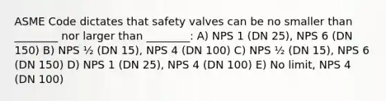 ASME Code dictates that safety valves can be no smaller than ________ nor larger than ________: A) NPS 1 (DN 25), NPS 6 (DN 150) B) NPS ½ (DN 15), NPS 4 (DN 100) C) NPS ½ (DN 15), NPS 6 (DN 150) D) NPS 1 (DN 25), NPS 4 (DN 100) E) No limit, NPS 4 (DN 100)