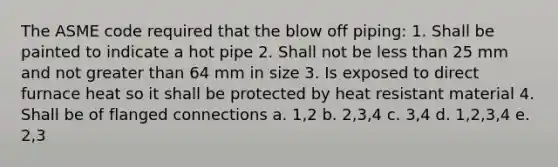 The ASME code required that the blow off piping: 1. Shall be painted to indicate a hot pipe 2. Shall not be less than 25 mm and not greater than 64 mm in size 3. Is exposed to direct furnace heat so it shall be protected by heat resistant material 4. Shall be of flanged connections a. 1,2 b. 2,3,4 c. 3,4 d. 1,2,3,4 e. 2,3